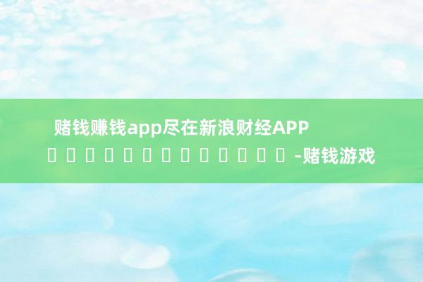 赌钱赚钱app尽在新浪财经APP            													-赌钱游戏