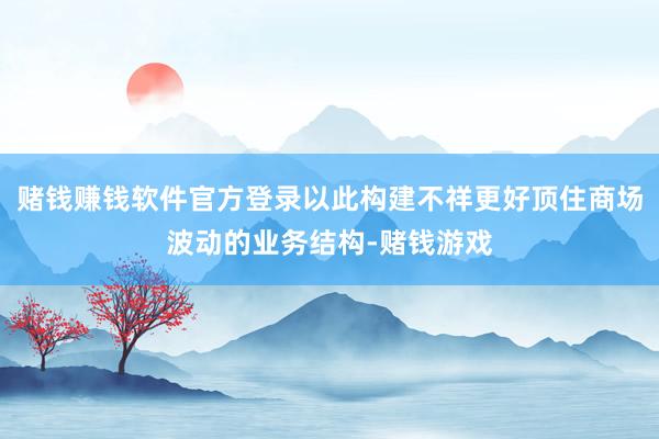 赌钱赚钱软件官方登录以此构建不祥更好顶住商场波动的业务结构-赌钱游戏