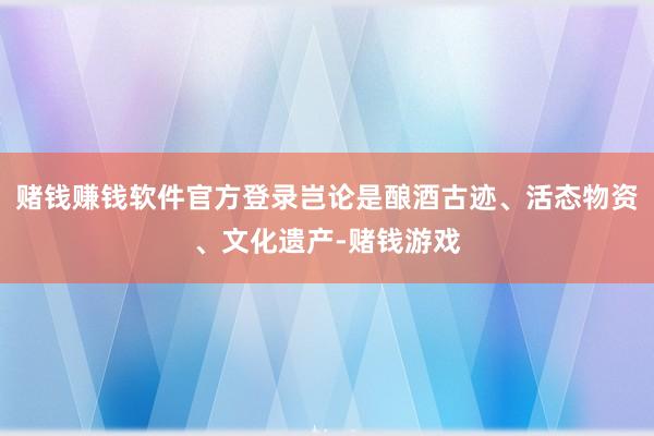 赌钱赚钱软件官方登录岂论是酿酒古迹、活态物资、文化遗产-赌钱游戏