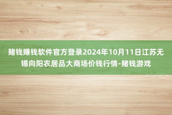 赌钱赚钱软件官方登录2024年10月11日江苏无锡向阳农居品大商场价钱行情-赌钱游戏