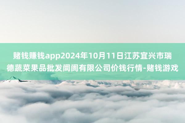 赌钱赚钱app2024年10月11日江苏宜兴市瑞德蔬菜果品批发阛阓有限公司价钱行情-赌钱游戏