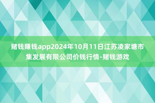 赌钱赚钱app2024年10月11日江苏凌家塘市集发展有限公司价钱行情-赌钱游戏