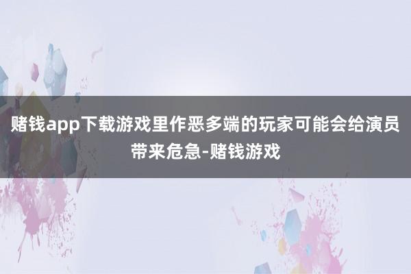 赌钱app下载游戏里作恶多端的玩家可能会给演员带来危急-赌钱游戏