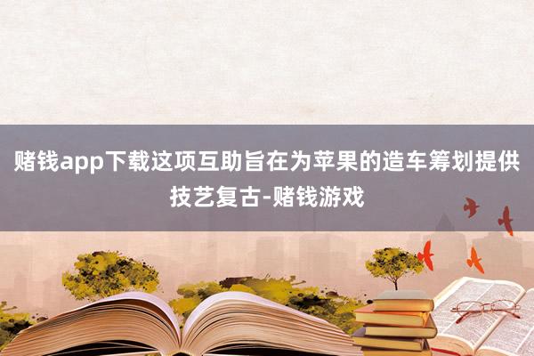 赌钱app下载这项互助旨在为苹果的造车筹划提供技艺复古-赌钱游戏