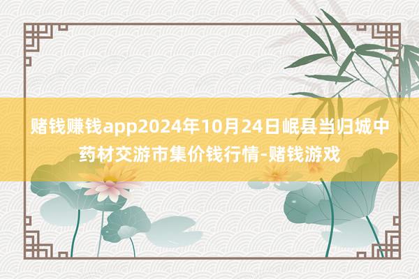 赌钱赚钱app2024年10月24日岷县当归城中药材交游市集价钱行情-赌钱游戏