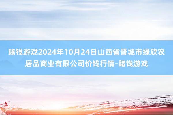 赌钱游戏2024年10月24日山西省晋城市绿欣农居品商业有限公司价钱行情-赌钱游戏