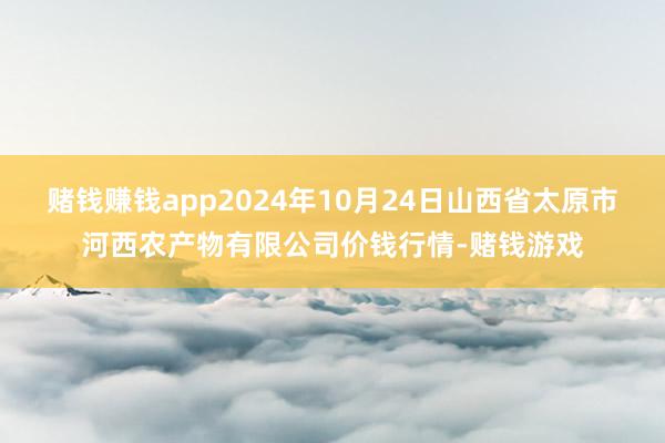 赌钱赚钱app2024年10月24日山西省太原市河西农产物有限公司价钱行情-赌钱游戏