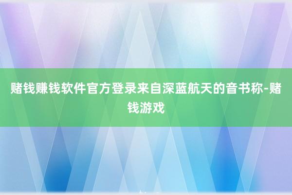 赌钱赚钱软件官方登录来自深蓝航天的音书称-赌钱游戏