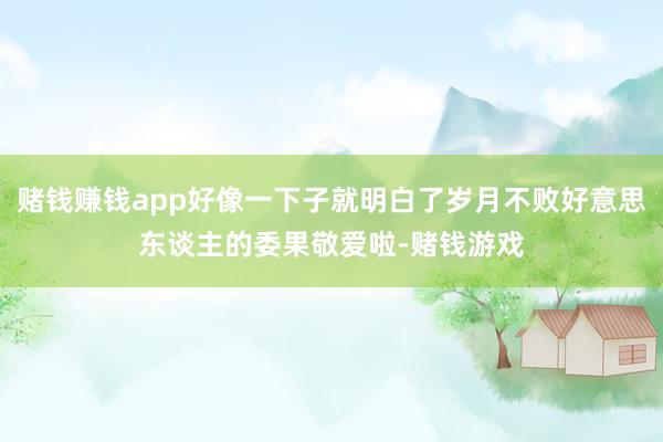 赌钱赚钱app好像一下子就明白了岁月不败好意思东谈主的委果敬爱啦-赌钱游戏