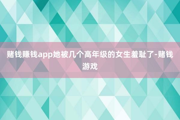 赌钱赚钱app她被几个高年级的女生羞耻了-赌钱游戏