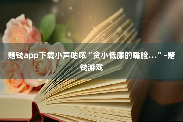 赌钱app下载小声咕哝“贪小低廉的嘴脸…”-赌钱游戏