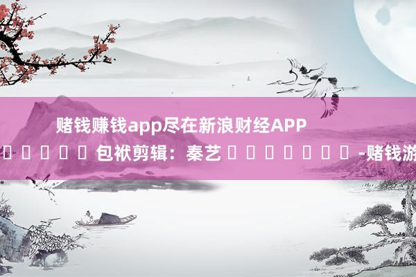 赌钱赚钱app尽在新浪财经APP            						包袱剪辑：秦艺 							-赌钱游戏