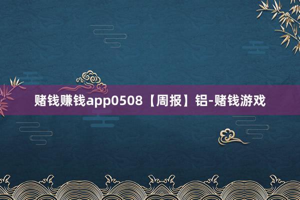 赌钱赚钱app0508【周报】铝-赌钱游戏