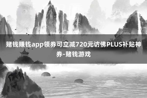 赌钱赚钱app领券可立减720元访佛PLUS补贴神券-赌钱游戏