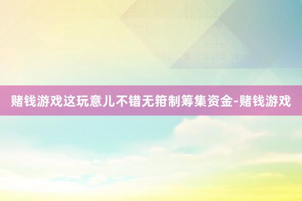 赌钱游戏这玩意儿不错无箝制筹集资金-赌钱游戏