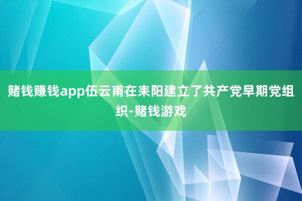 赌钱赚钱app伍云甫在耒阳建立了共产党早期党组织-赌钱游戏