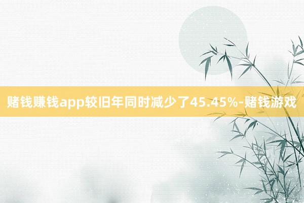 赌钱赚钱app较旧年同时减少了45.45%-赌钱游戏