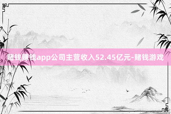 赌钱赚钱app公司主营收入52.45亿元-赌钱游戏