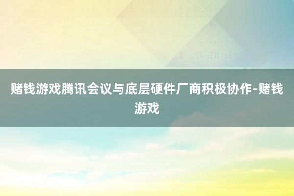 赌钱游戏腾讯会议与底层硬件厂商积极协作-赌钱游戏