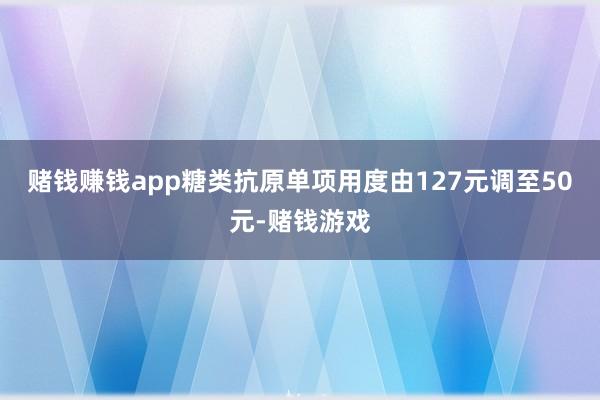 赌钱赚钱app糖类抗原单项用度由127元调至50元-赌钱游戏