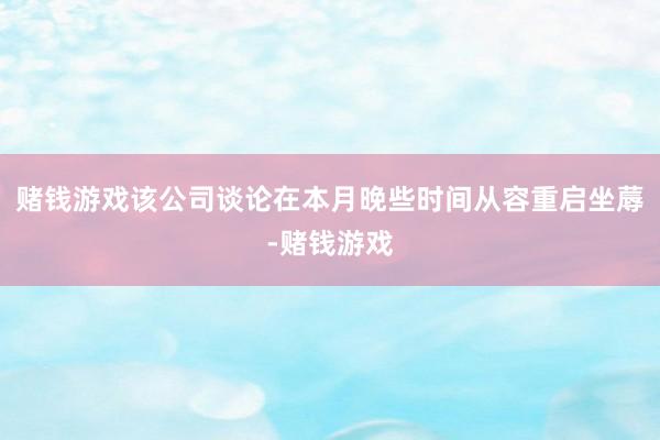 赌钱游戏该公司谈论在本月晚些时间从容重启坐蓐-赌钱游戏