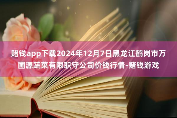 赌钱app下载2024年12月7日黑龙江鹤岗市万圃源蔬菜有限职守公司价钱行情-赌钱游戏