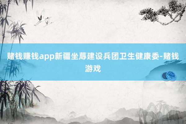 赌钱赚钱app新疆坐蓐建设兵团卫生健康委-赌钱游戏