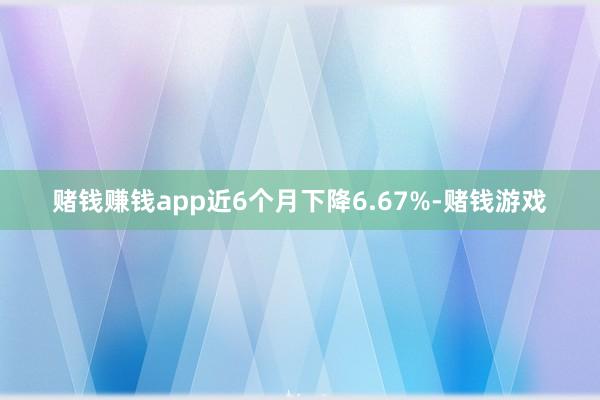 赌钱赚钱app近6个月下降6.67%-赌钱游戏