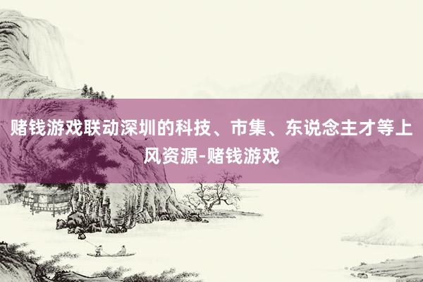 赌钱游戏联动深圳的科技、市集、东说念主才等上风资源-赌钱游戏