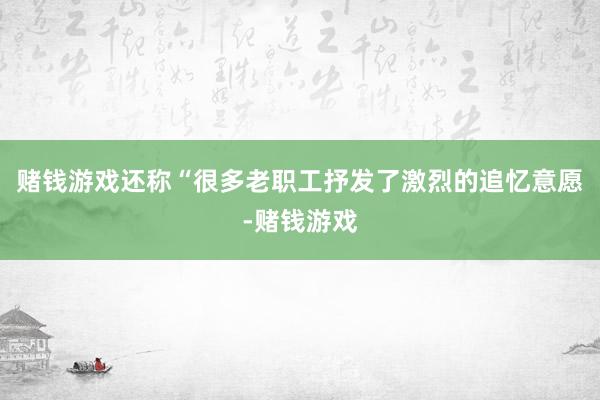 赌钱游戏还称“很多老职工抒发了激烈的追忆意愿-赌钱游戏