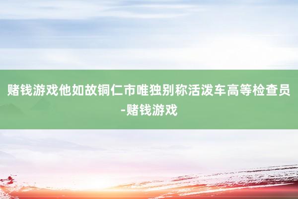 赌钱游戏他如故铜仁市唯独别称活泼车高等检查员-赌钱游戏