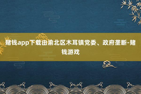 赌钱app下载由渝北区木耳镇党委、政府垄断-赌钱游戏