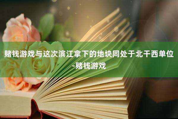 赌钱游戏与这次滨江拿下的地块同处于北干西单位-赌钱游戏