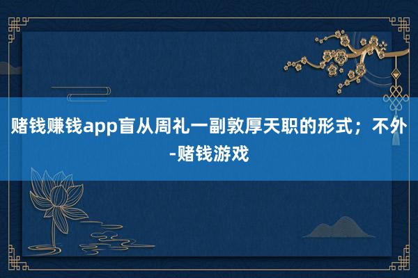 赌钱赚钱app盲从周礼一副敦厚天职的形式；不外-赌钱游戏