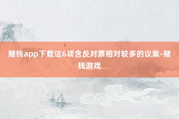 赌钱app下载这6项含反对票相对较多的议案-赌钱游戏