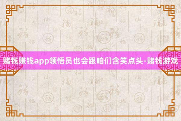 赌钱赚钱app领悟员也会跟咱们含笑点头-赌钱游戏